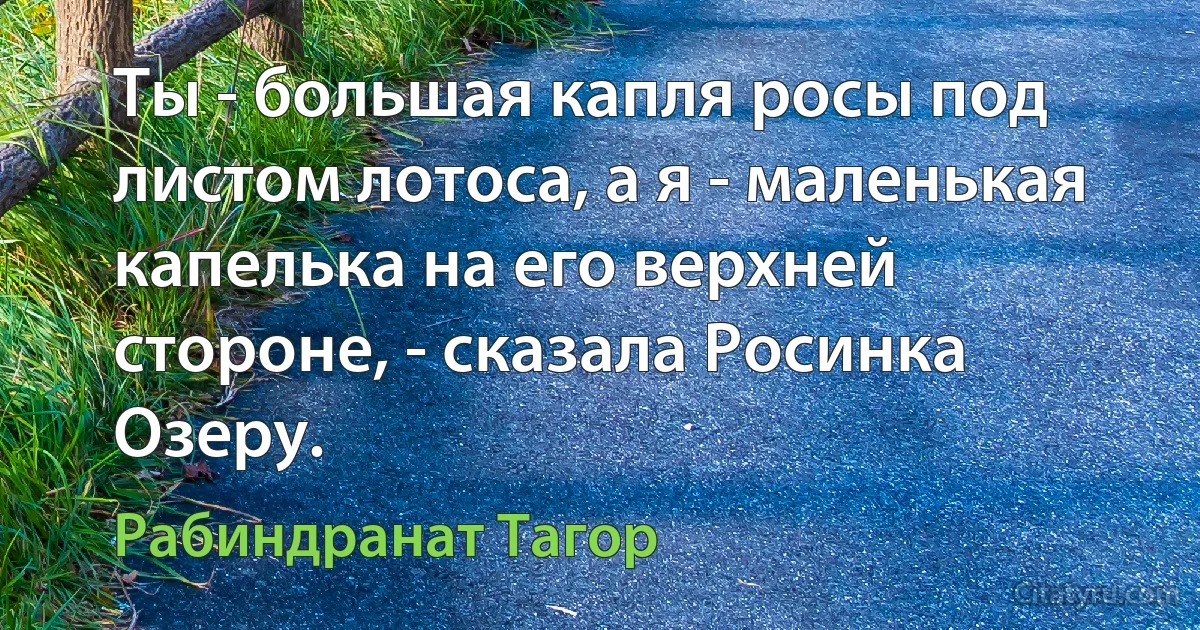 Ты - большая капля росы под листом лотоса, а я - маленькая капелька на его верхней стороне, - сказала Росинка Озеру. (Рабиндранат Тагор)