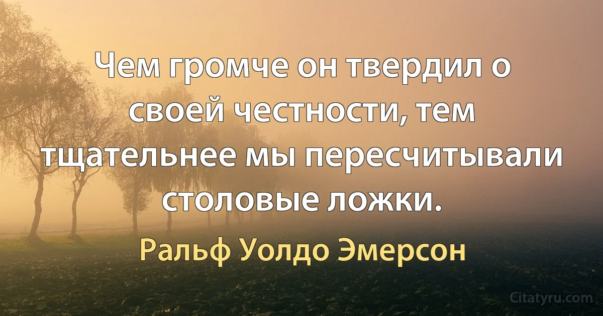 Чем громче он твердил о своей честности, тем тщательнее мы пересчитывали столовые ложки. (Ральф Уолдо Эмерсон)