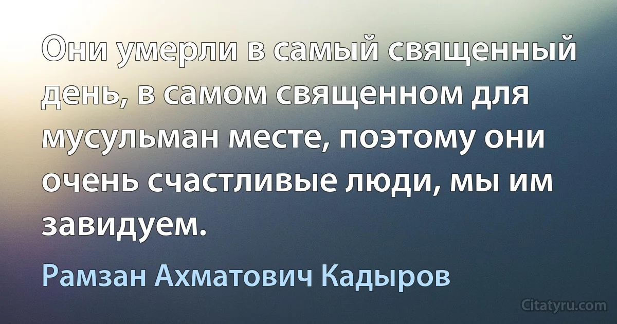 Они умерли в самый священный день, в самом священном для мусульман месте, поэтому они очень счастливые люди, мы им завидуем. (Рамзан Ахматович Кадыров)