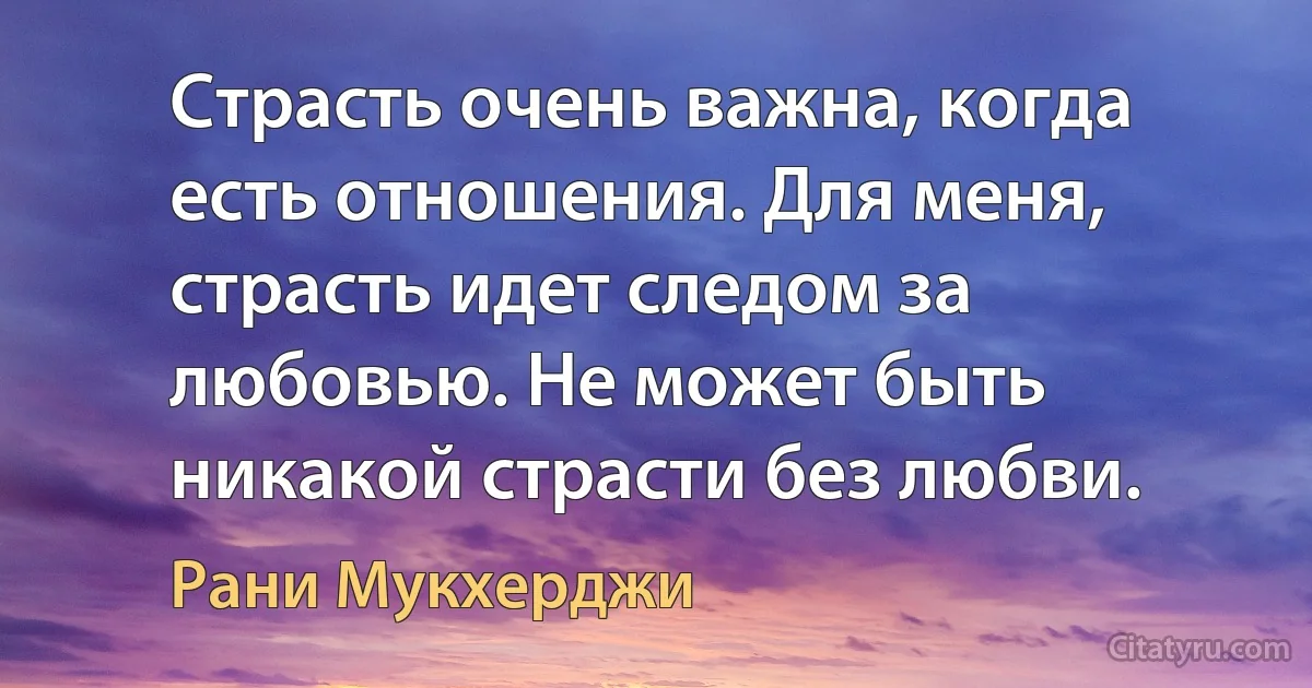 Страсть очень важна, когда есть отношения. Для меня, страсть идет следом за любовью. Не может быть никакой страсти без любви. (Рани Мукхерджи)