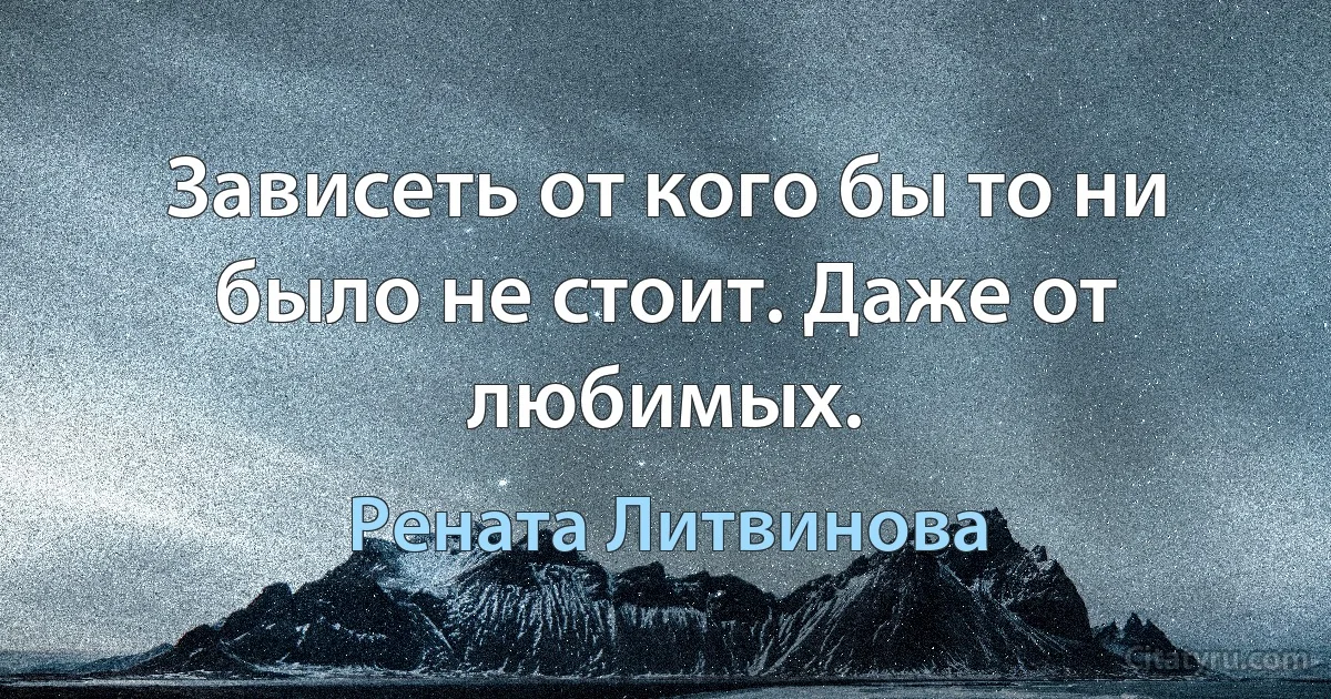 Зависеть от кого бы то ни было не стоит. Даже от любимых. (Рената Литвинова)