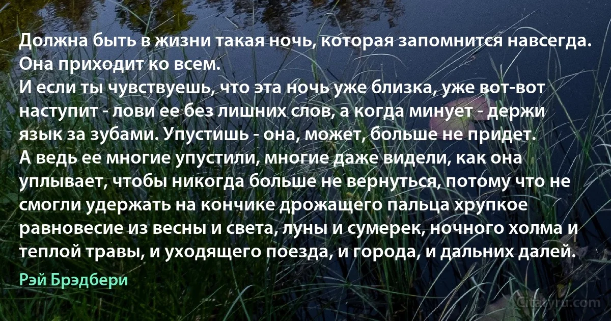 Должна быть в жизни такая ночь, которая запомнится навсегда.
Она приходит ко всем.
И если ты чувствуешь, что эта ночь уже близка, уже вот-вот наступит - лови ее без лишних слов, а когда минует - держи язык за зубами. Упустишь - она, может, больше не придет.
А ведь ее многие упустили, многие даже видели, как она уплывает, чтобы никогда больше не вернуться, потому что не смогли удержать на кончике дрожащего пальца хрупкое равновесие из весны и света, луны и сумерек, ночного холма и теплой травы, и уходящего поезда, и города, и дальних далей. (Рэй Брэдбери)