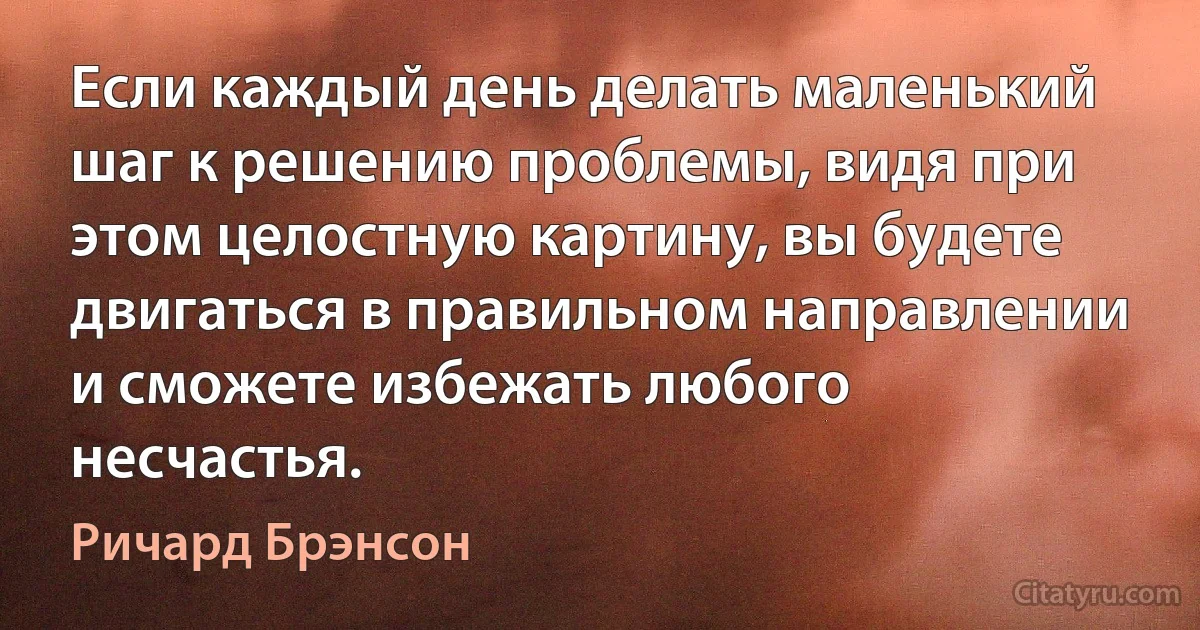 Если каждый день делать маленький шаг к решению проблемы, видя при этом целостную картину, вы будете двигаться в правильном направлении и сможете избежать любого несчастья. (Ричард Брэнсон)