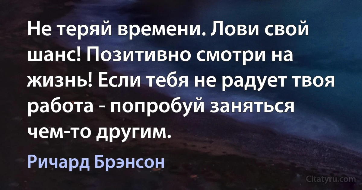 Не теряй времени. Лови свой шанс! Позитивно смотри на жизнь! Если тебя не радует твоя работа - попробуй заняться чем-то другим. (Ричард Брэнсон)