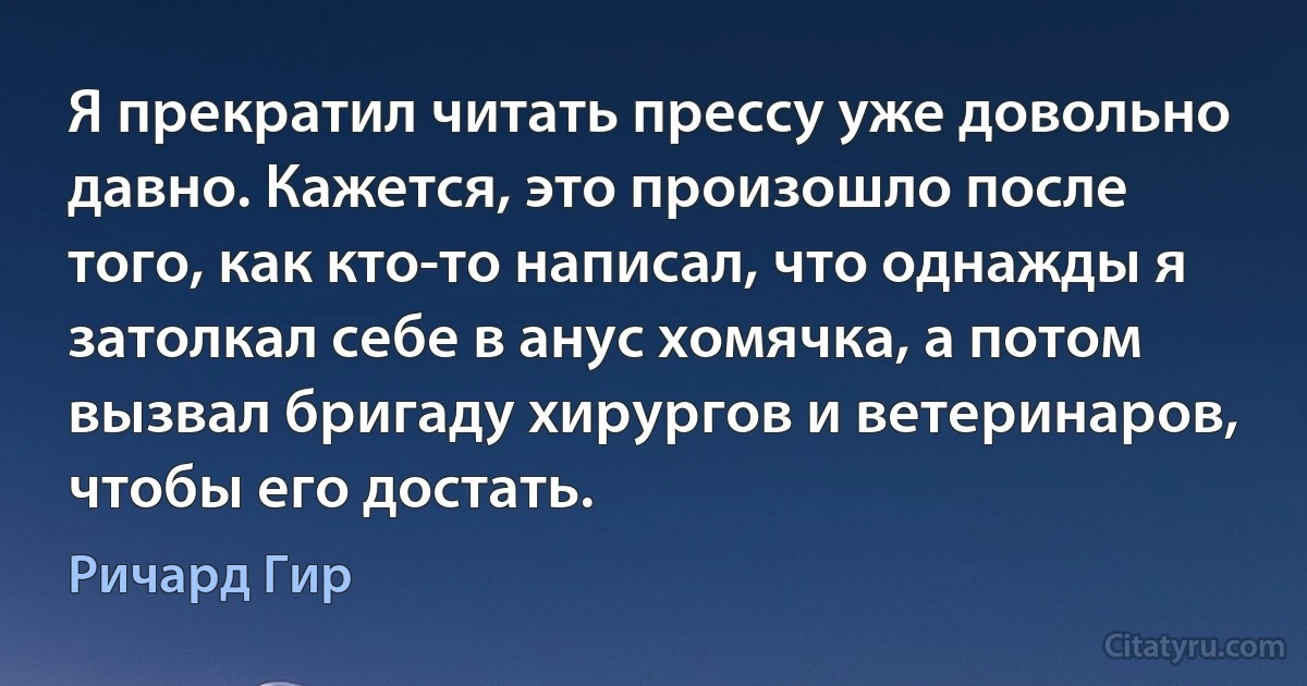 Я прекратил читать прессу уже довольно давно. Кажется, это произошло после того, как кто-то написал, что однажды я затолкал себе в анус хомячка, а потом вызвал бригаду хирургов и ветеринаров, чтобы его достать. (Ричард Гир)