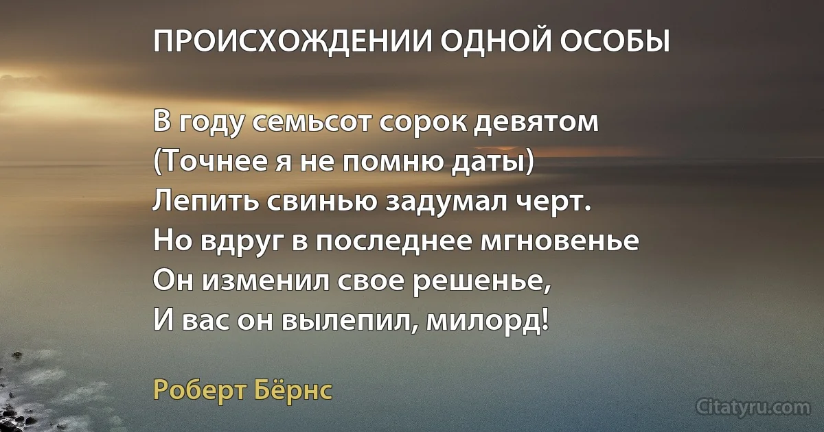 ПРОИСХОЖДЕНИИ ОДНОЙ ОСОБЫ

В году семьсот сорок девятом
(Точнее я не помню даты)
Лепить свинью задумал черт.
Но вдруг в последнее мгновенье
Он изменил свое решенье,
И вас он вылепил, милорд! (Роберт Бёрнс)