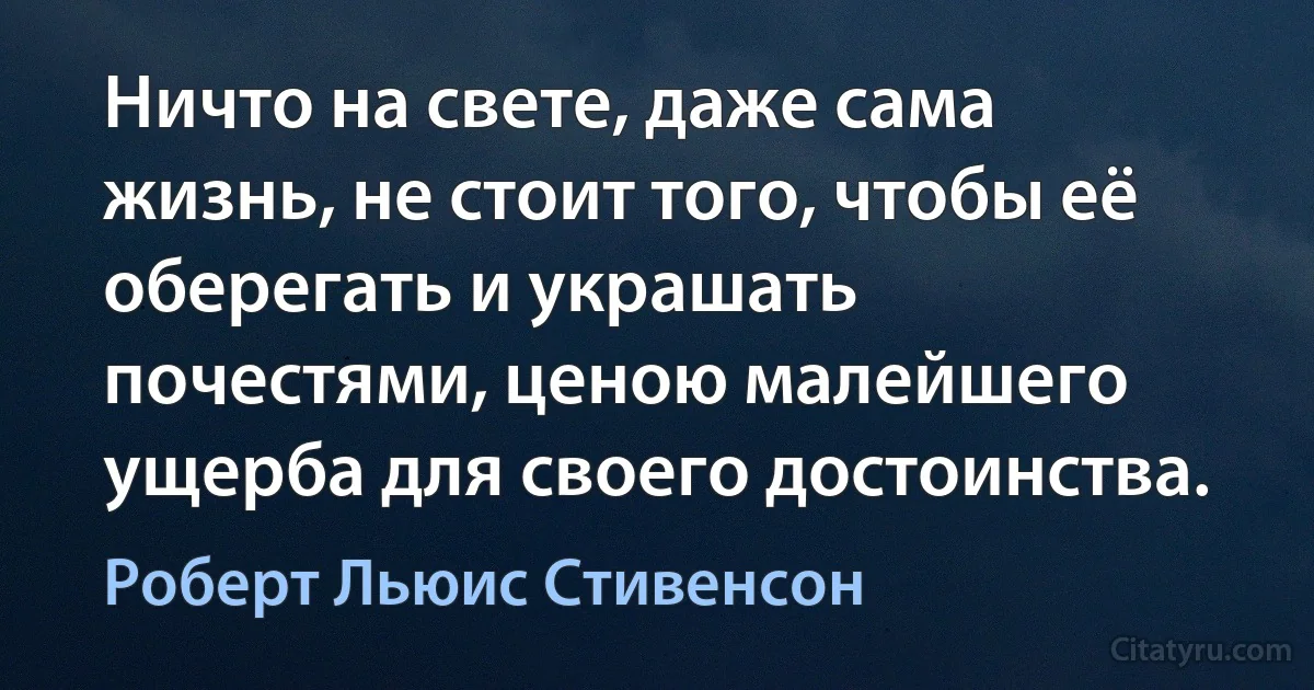 Ничто на свете, даже сама жизнь, не стоит того, чтобы её оберегать и украшать почестями, ценою малейшего ущерба для своего достоинства. (Роберт Льюис Стивенсон)