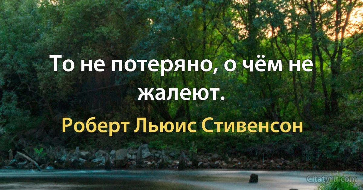 То не потеряно, о чём не жалеют. (Роберт Льюис Стивенсон)