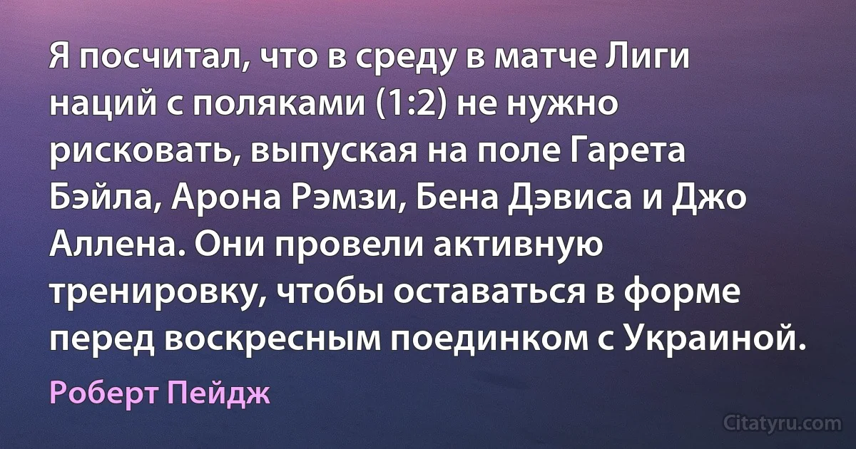 Я посчитал, что в среду в матче Лиги наций с поляками (1:2) не нужно рисковать, выпуская на поле Гарета Бэйла, Арона Рэмзи, Бена Дэвиса и Джо Аллена. Они провели активную тренировку, чтобы оставаться в форме перед воскресным поединком с Украиной. (Роберт Пейдж)