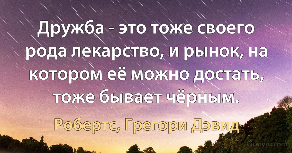 Дружба - это тоже своего рода лекарство, и рынок, на котором её можно достать, тоже бывает чёрным. (Робертс, Грегори Дэвид)