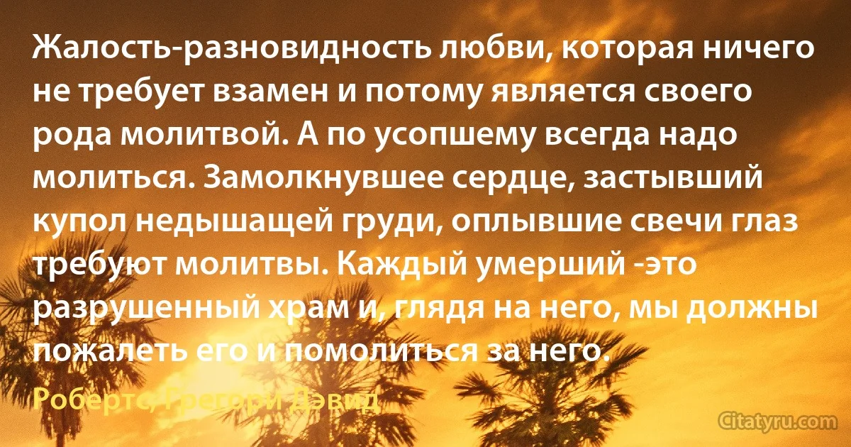 Жалость-разновидность любви, которая ничего не требует взамен и потому является своего рода молитвой. А по усопшему всегда надо молиться. Замолкнувшее сердце, застывший купол недышащей груди, оплывшие свечи глаз требуют молитвы. Каждый умерший -это разрушенный храм и, глядя на него, мы должны пожалеть его и помолиться за него. (Робертс, Грегори Дэвид)