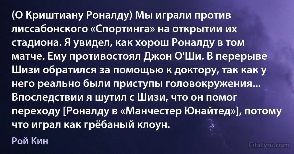 (О Криштиану Роналду) Мы играли против лиссабонского «Спортинга» на открытии их стадиона. Я увидел, как хорош Роналду в том матче. Ему противостоял Джон О'Ши. В перерыве Шизи обратился за помощью к доктору, так как у него реально были приступы головокружения... Впоследствии я шутил с Шизи, что он помог переходу [Роналду в «Манчестер Юнайтед»], потому что играл как грёбаный клоун. (Рой Кин)