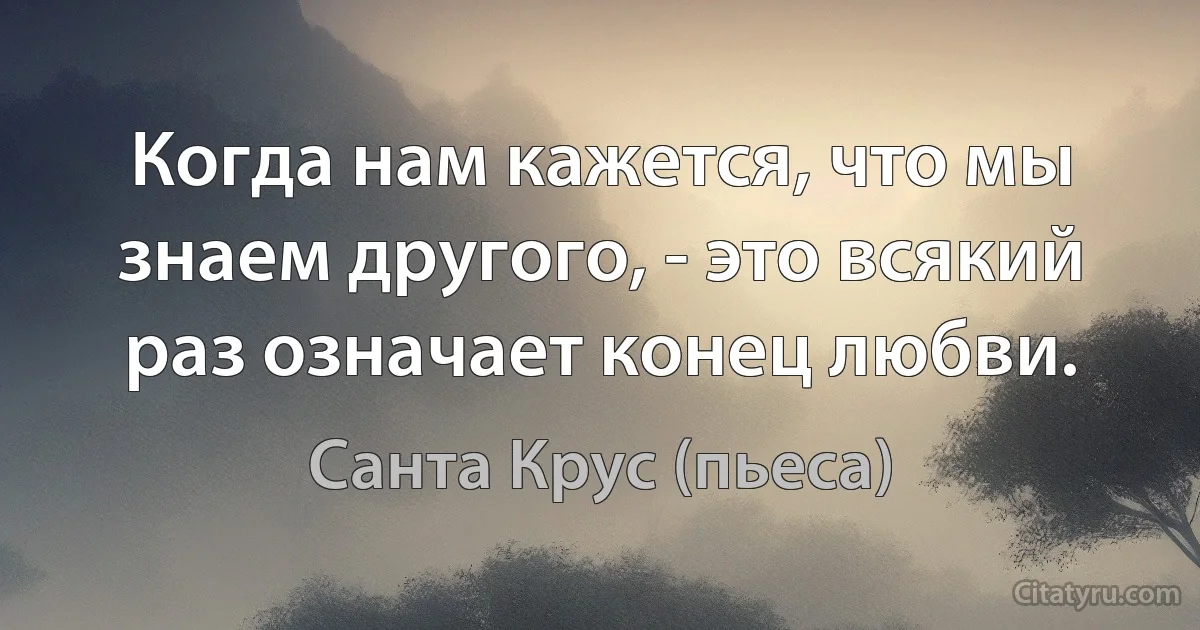 Когда нам кажется, что мы знаем другого, - это всякий раз означает конец любви. (Санта Крус (пьеса))