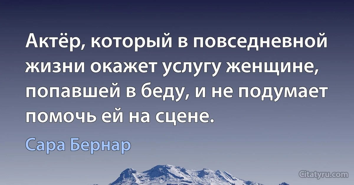 Актёр, который в повседневной жизни окажет услугу женщине, попавшей в беду, и не подумает помочь ей на сцене. (Сара Бернар)