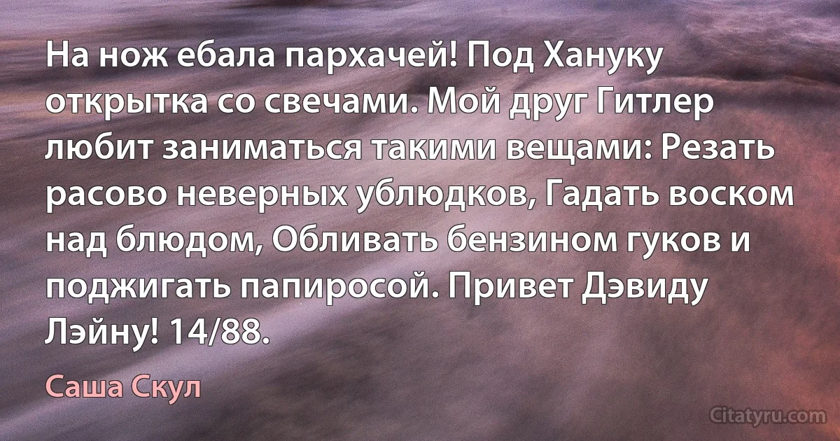 На нож ебала пархачей! Под Хануку открытка со свечами. Мой друг Гитлер любит заниматься такими вещами: Резать расово неверных ублюдков, Гадать воском над блюдом, Обливать бензином гуков и поджигать папиросой. Привет Дэвиду Лэйну! 14/88. (Саша Скул)