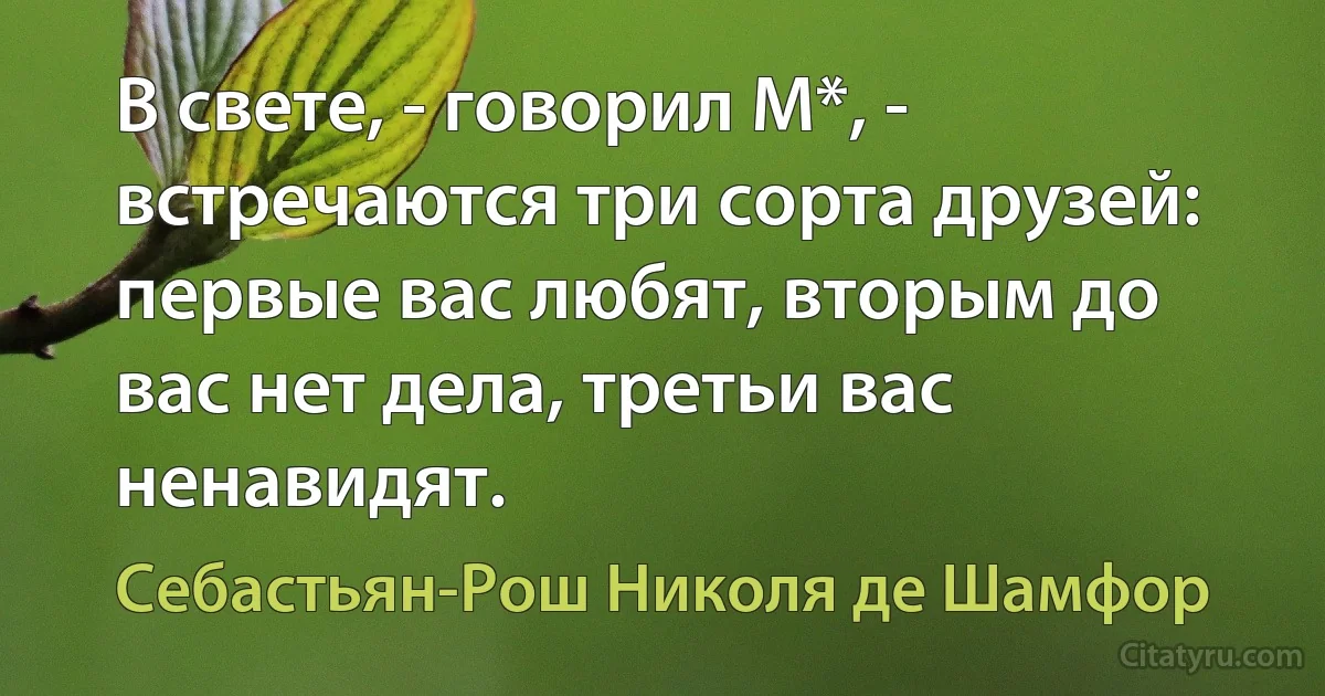 В свете, - говорил М*, - встречаются три сорта друзей: первые вас любят, вторым до вас нет дела, третьи вас ненавидят. (Себастьян-Рош Николя де Шамфор)