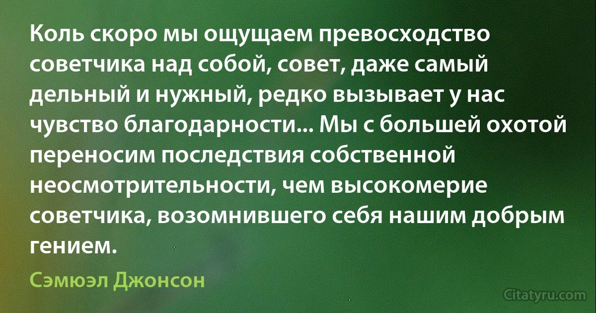 Коль скоро мы ощущаем превосходство советчика над собой, совет, даже самый дельный и нужный, редко вызывает у нас чувство благодарности... Мы с большей охотой переносим последствия собственной неосмотрительности, чем высокомерие советчика, возомнившего себя нашим добрым гением. (Сэмюэл Джонсон)