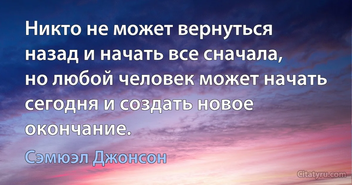 Никто не может вернуться назад и начать все сначала, но любой человек может начать сегодня и создать новое окончание. (Сэмюэл Джонсон)