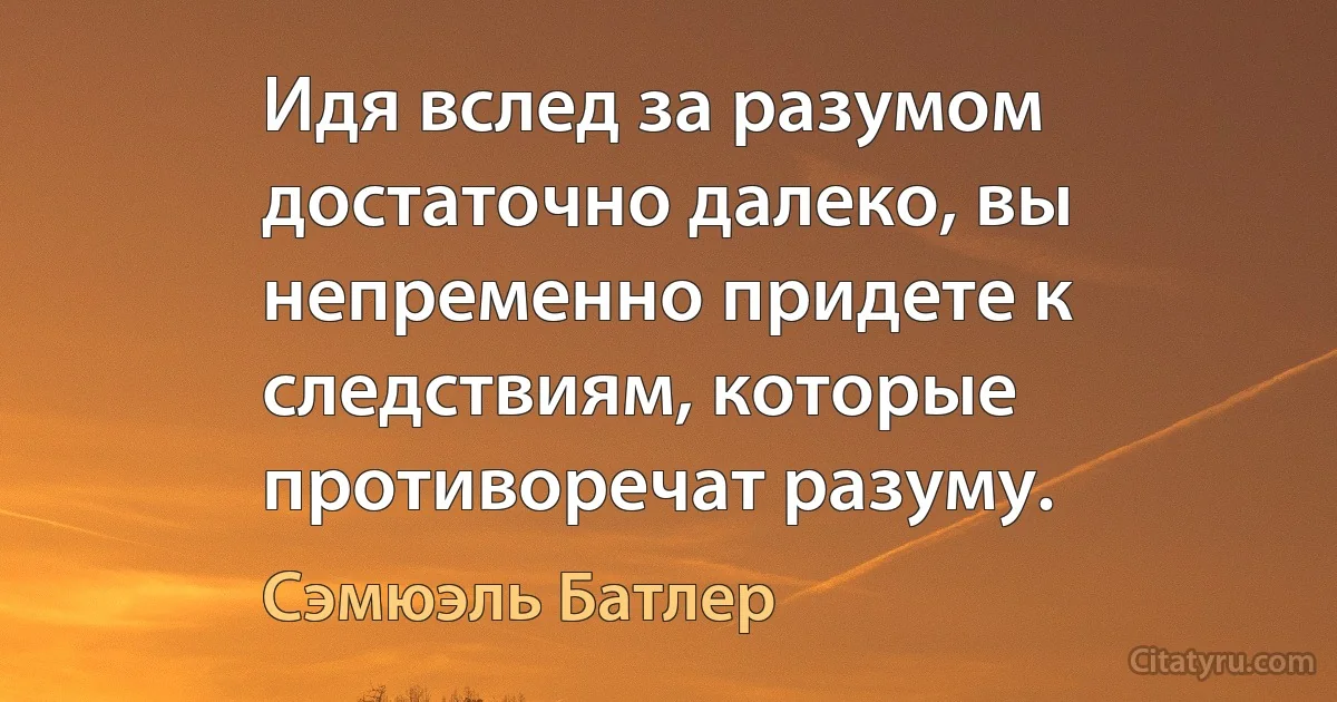 Идя вслед за разумом достаточно далеко, вы непременно придете к следствиям, которые противоречат разуму. (Сэмюэль Батлер)