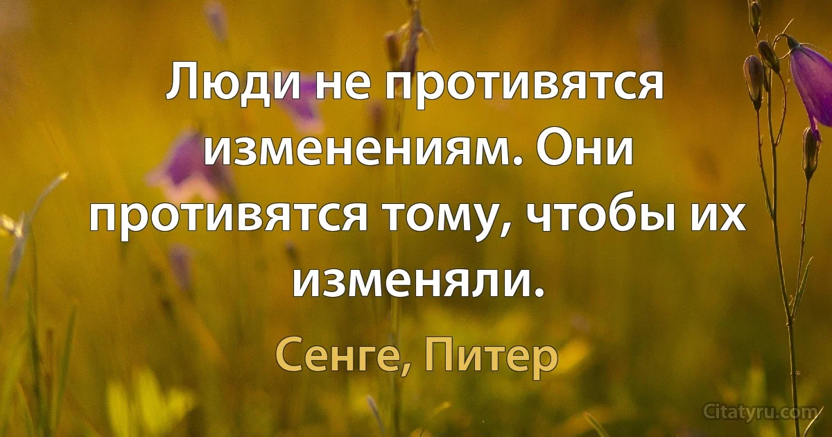 Люди не противятся изменениям. Они противятся тому, чтобы их изменяли. (Сенге, Питер)