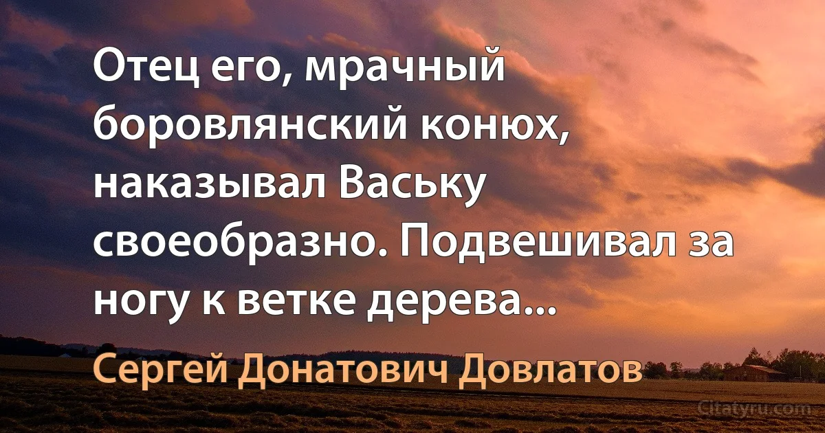 Отец его, мрачный боровлянский конюх, наказывал Ваську своеобразно. Подвешивал за ногу к ветке дерева... (Сергей Донатович Довлатов)