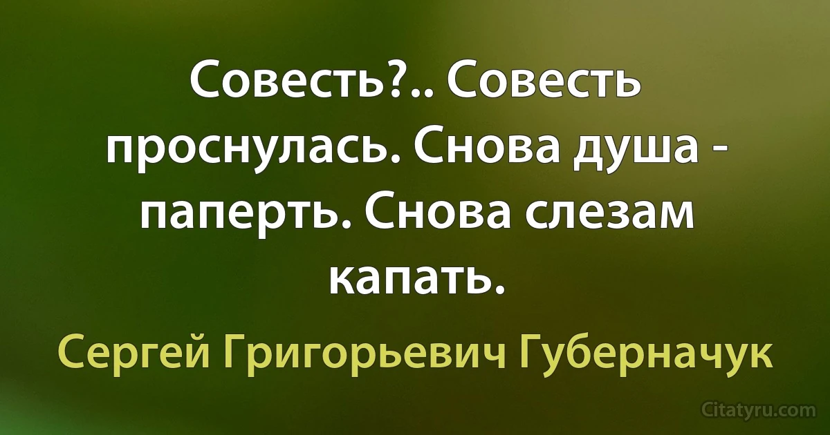 Совесть?.. Совесть проснулась. Снова душа - паперть. Снова слезам капать. (Сергей Григорьевич Губерначук)