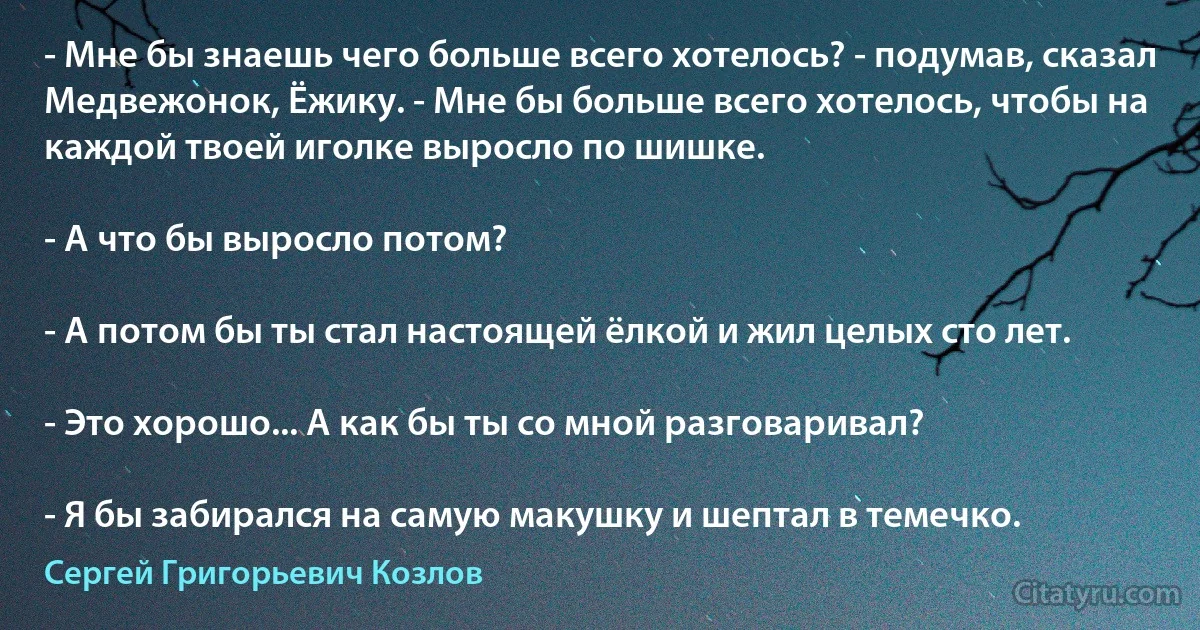 - Мне бы знаешь чего больше всего хотелось? - подумав, сказал Медвежонок, Ёжику. - Мне бы больше всего хотелось, чтобы на каждой твоей иголке выросло по шишке.

- А что бы выросло потом?

- А потом бы ты стал настоящей ёлкой и жил целых сто лет.

- Это хорошо... А как бы ты со мной разговаривал?

- Я бы забирался на самую макушку и шептал в темечко. (Сергей Григорьевич Козлов)