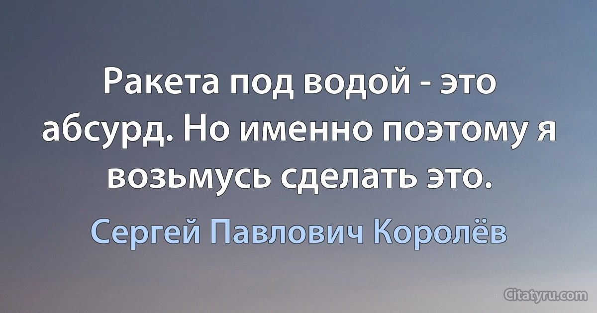 Ракета под водой - это абсурд. Но именно поэтому я возьмусь сделать это. (Сергей Павлович Королёв)