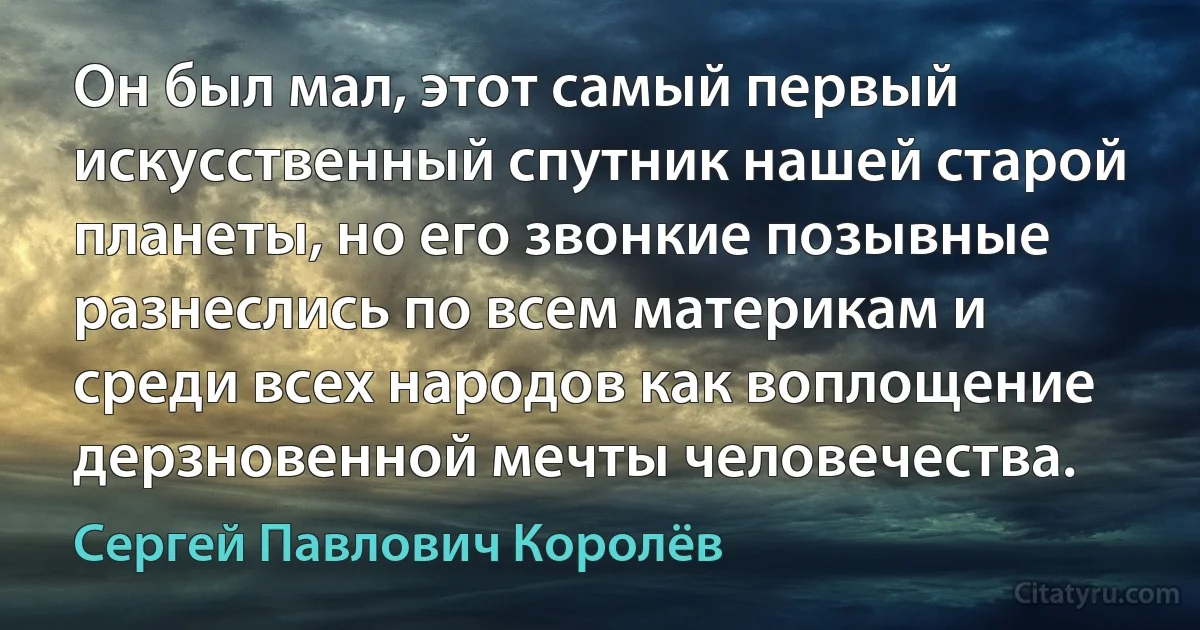 Он был мал, этот самый первый искусственный спутник нашей старой планеты, но его звонкие позывные разнеслись по всем материкам и среди всех народов как воплощение дерзновенной мечты человечества. (Сергей Павлович Королёв)