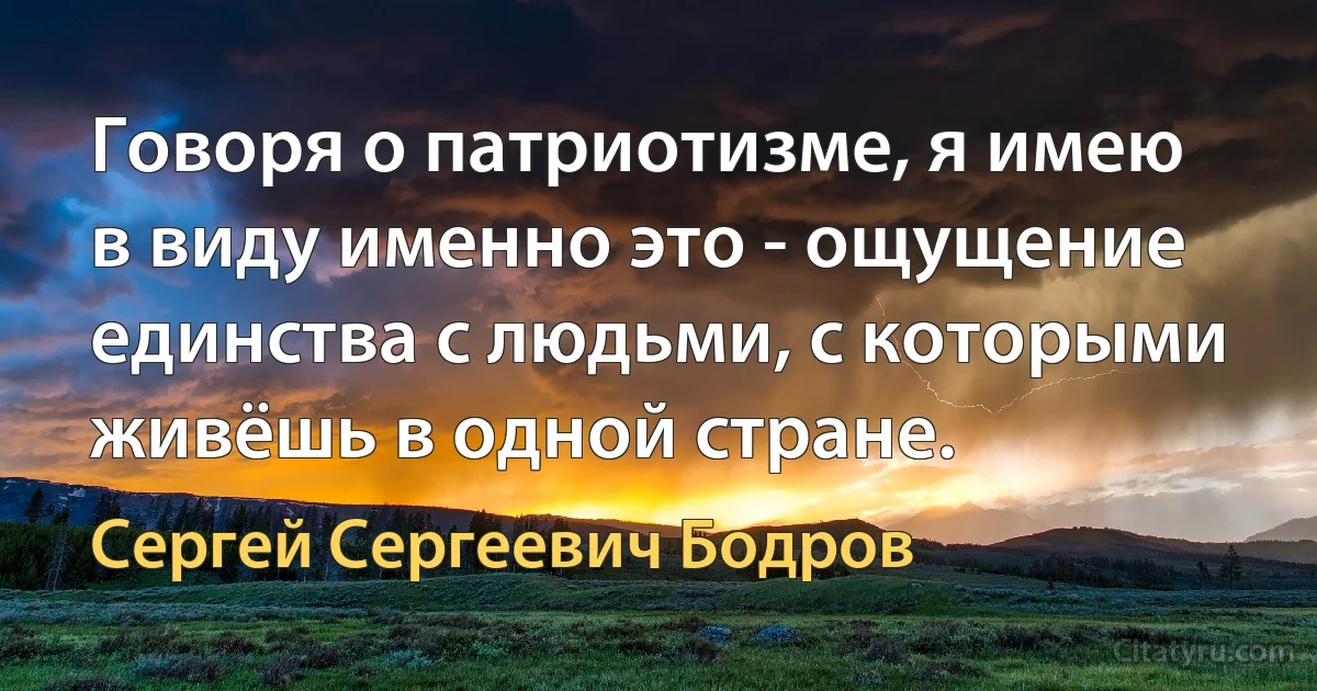 Говоря о патриотизме, я имею в виду именно это - ощущение единства с людьми, с которыми живёшь в одной стране. (Сергей Сергеевич Бодров)