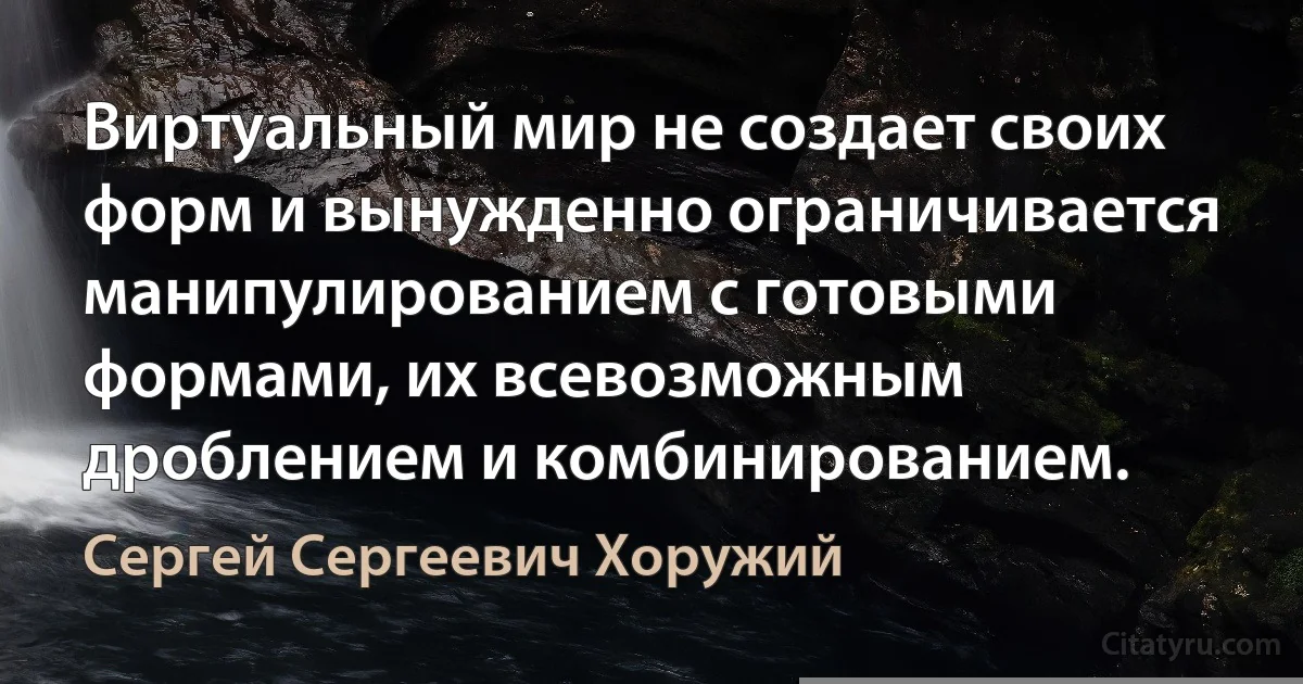 Виртуальный мир не создает своих форм и вынужденно ограничивается манипулированием с готовыми формами, их всевозможным дроблением и комбинированием. (Сергей Сергеевич Хоружий)