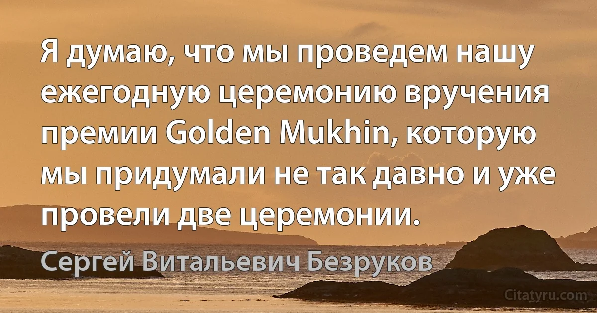 Я думаю, что мы проведем нашу ежегодную церемонию вручения премии Golden Mukhin, которую мы придумали не так давно и уже провели две церемонии. (Сергей Витальевич Безруков)