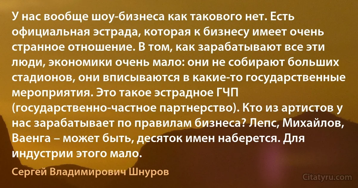 У нас вообще шоу-бизнеса как такового нет. Есть официальная эстрада, которая к бизнесу имеет очень странное отношение. В том, как зарабатывают все эти люди, экономики очень мало: они не собирают больших стадионов, они вписываются в какие-то государственные мероприятия. Это такое эстрадное ГЧП (государственно-частное партнерство). Кто из артистов у нас зарабатывает по правилам бизнеса? Лепс, Михайлов, Ваенга – может быть, десяток имен наберется. Для индустрии этого мало. (Сергей Владимирович Шнуров)