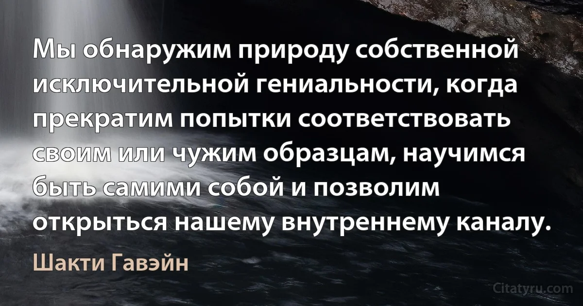 Мы обнаружим природу собственной исключительной гениальности, когда прекратим попытки соответствовать своим или чужим образцам, научимся быть самими собой и позволим открыться нашему внутреннему каналу. (Шакти Гавэйн)