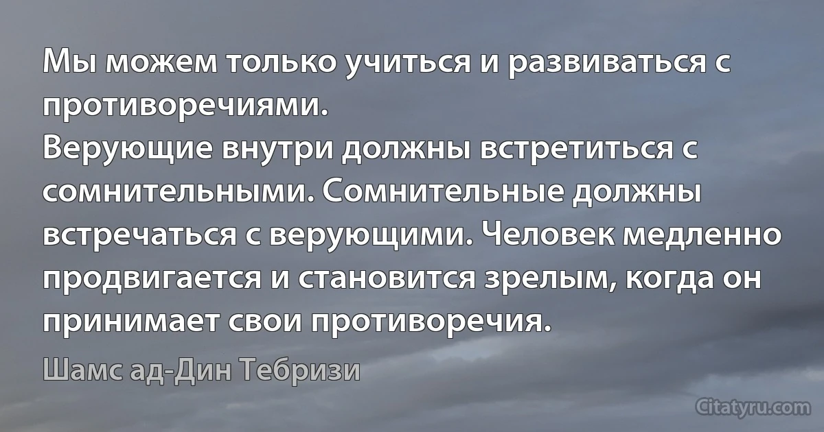 Мы можем только учиться и развиваться с противоречиями.
Верующие внутри должны встретиться с сомнительными. Сомнительные должны встречаться с верующими. Человек медленно продвигается и становится зрелым, когда он принимает свои противоречия. (Шамс ад-Дин Тебризи)