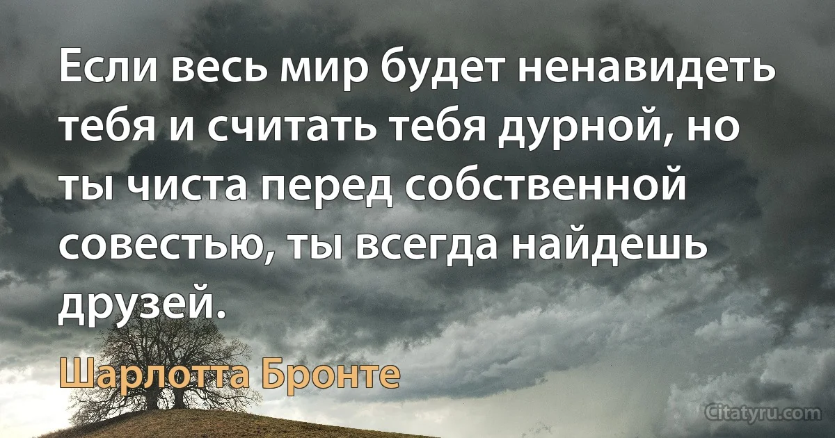 Если весь мир будет ненавидеть тебя и считать тебя дурной, но ты чиста перед собственной совестью, ты всегда найдешь друзей. (Шарлотта Бронте)