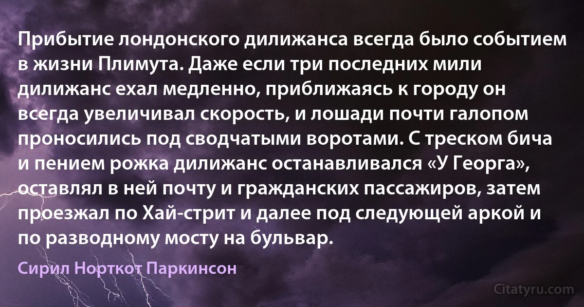 Прибытие лондонского дилижанса всегда было событием в жизни Плимута. Даже если три последних мили дилижанс ехал медленно, приближаясь к городу он всегда увеличивал скорость, и лошади почти галопом проносились под сводчатыми воротами. С треском бича и пением рожка дилижанс останавливался «У Георга», оставлял в ней почту и гражданских пассажиров, затем проезжал по Хай-стрит и далее под следующей аркой и по разводному мосту на бульвар. (Сирил Норткот Паркинсон)