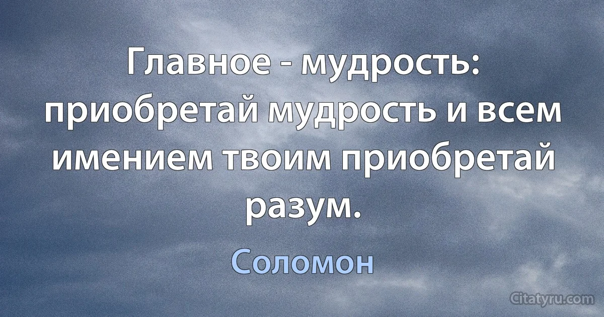 Главное - мудрость: приобретай мудрость и всем имением твоим приобретай разум. (Соломон)