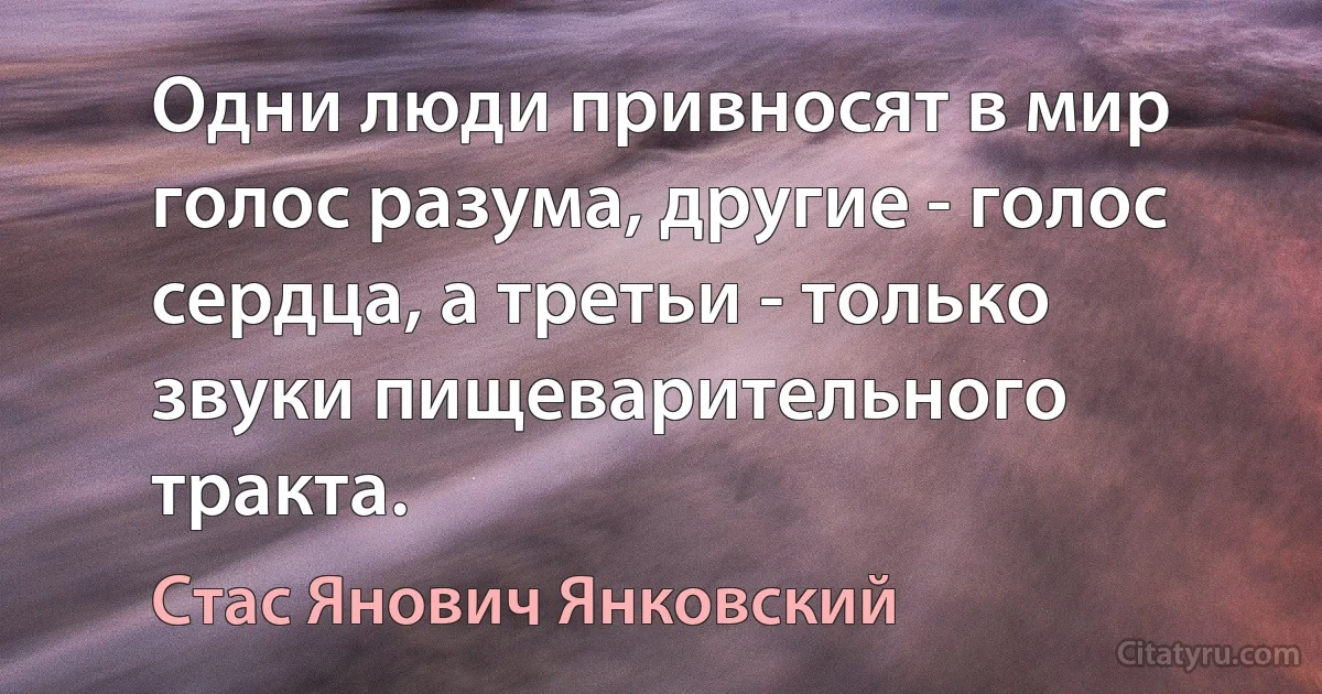 Одни люди привносят в мир голос разума, другие - голос сердца, а третьи - только звуки пищеварительного тракта. (Стас Янович Янковский)