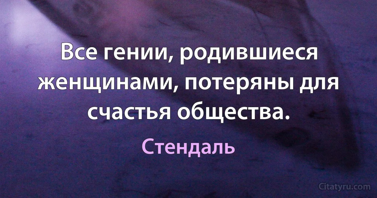 Все гении, родившиеся женщинами, потеряны для счастья общества. (Стендаль)