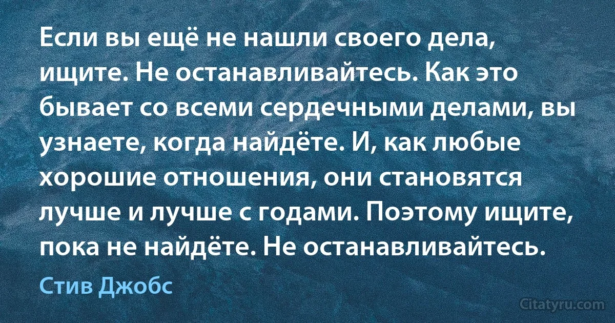 Если вы ещё не нашли своего дела, ищите. Не останавливайтесь. Как это бывает со всеми сердечными делами, вы узнаете, когда найдёте. И, как любые хорошие отношения, они становятся лучше и лучше с годами. Поэтому ищите, пока не найдёте. Не останавливайтесь. (Стив Джобс)