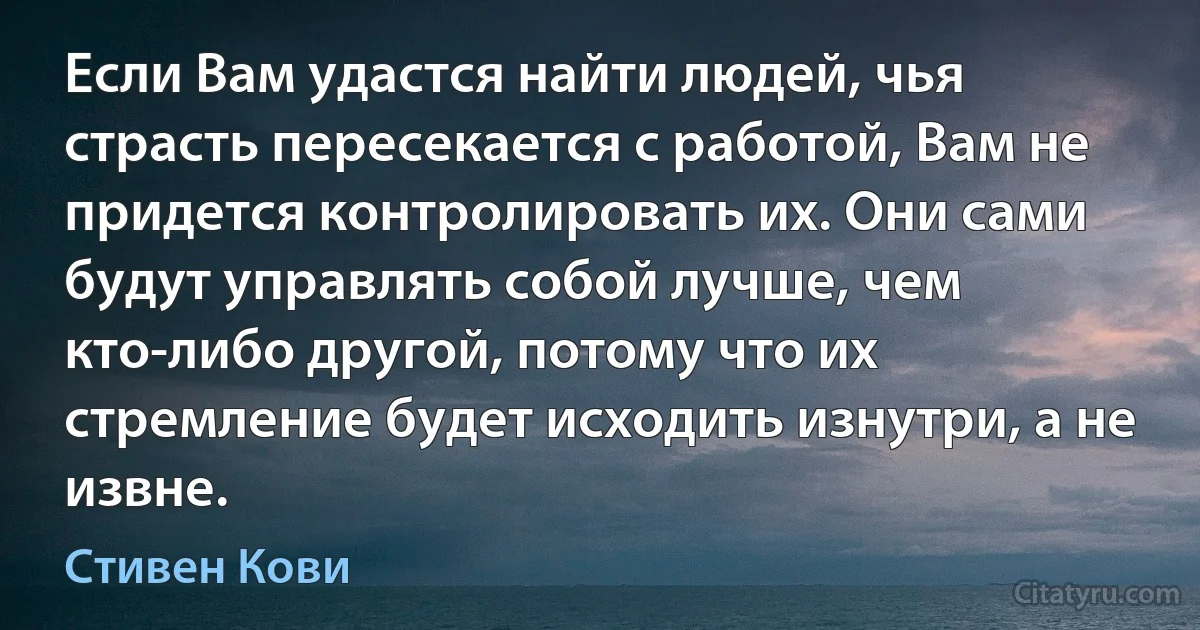 Если Вам удастся найти людей, чья страсть пересекается с работой, Вам не придется контролировать их. Они сами будут управлять собой лучше, чем кто-либо другой, потому что их стремление будет исходить изнутри, а не извне. (Стивен Кови)