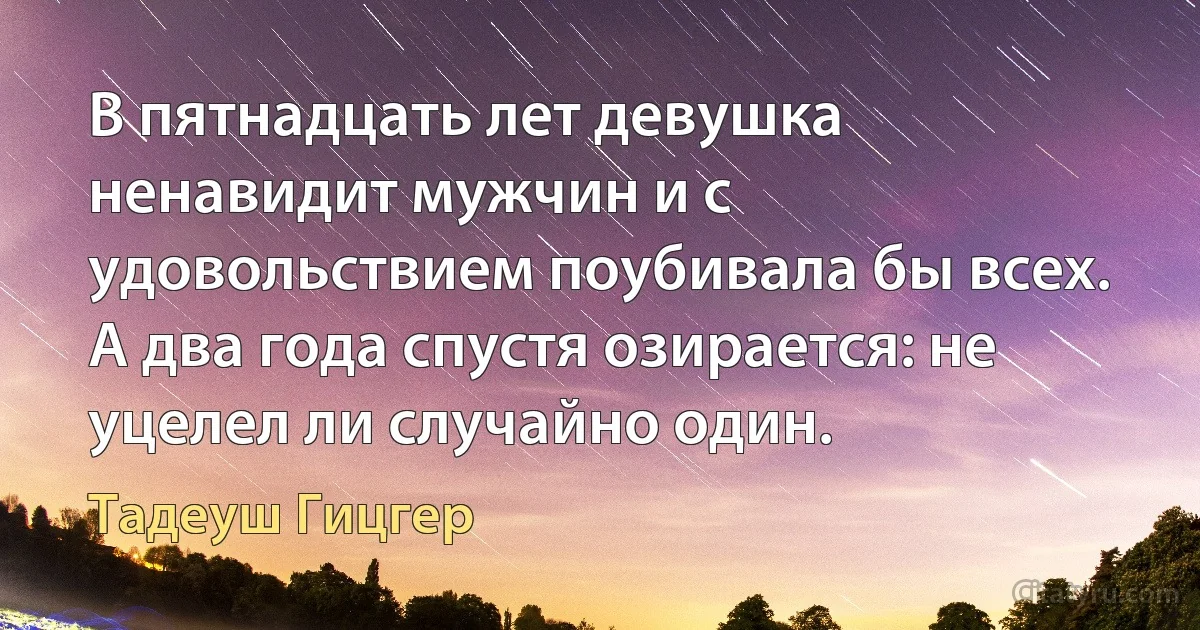 В пятнадцать лет девушка ненавидит мужчин и с удовольствием поубивала бы всех. А два года спустя озирается: не уцелел ли случайно один. (Тадеуш Гицгер)