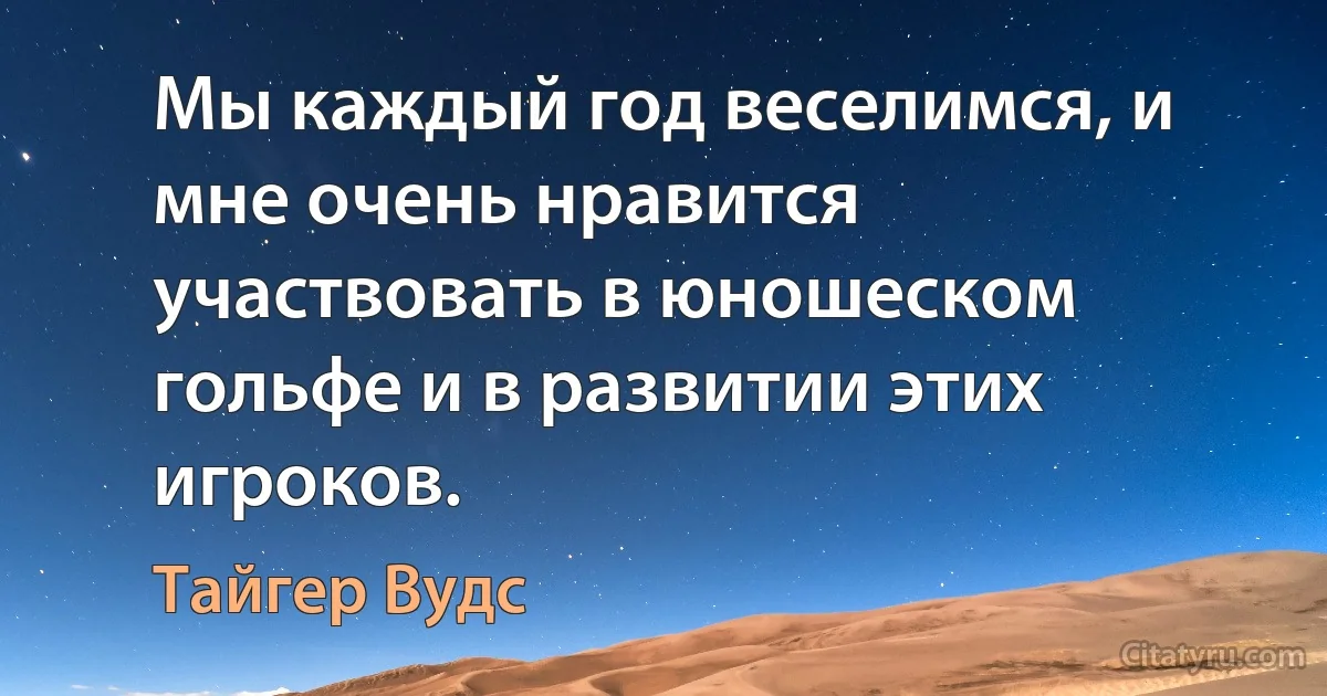 Мы каждый год веселимся, и мне очень нравится участвовать в юношеском гольфе и в развитии этих игроков. (Тайгер Вудс)