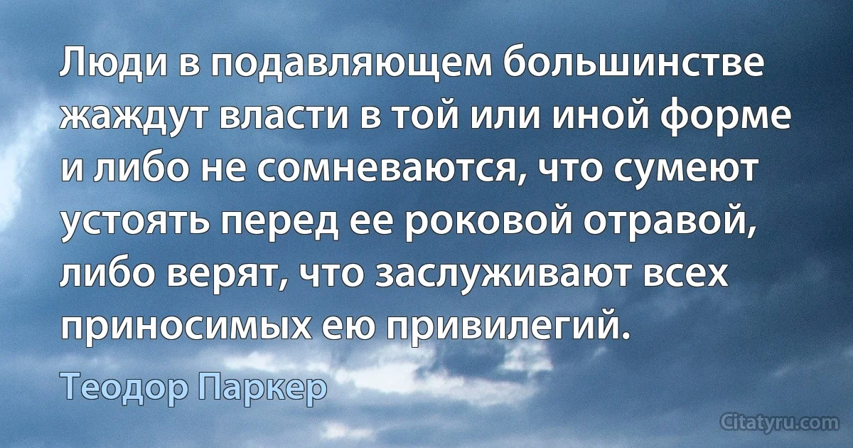 Люди в подавляющем большинстве жаждут власти в той или иной форме и либо не сомневаются, что сумеют устоять перед ее роковой отравой, либо верят, что заслуживают всех приносимых ею привилегий. (Теодор Паркер)