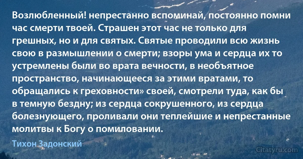 Возлюбленный! непрестанно вспоминай, постоянно помни час смерти твоей. Страшен этот час не только для грешных, но и для святых. Святые проводили всю жизнь свою в размышлении о смерти; взоры ума и сердца их то устремлены были во врата вечности, в необъятное пространство, начинающееся за этими вратами, то обращались к греховности» своей, смотрели туда, как бы в темную бездну; из сердца сокрушенного, из сердца болезнующего, проливали они теплейшие и непрестанные молитвы к Богу о помиловании. (Тихон Задонский)