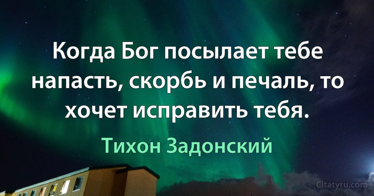 Когда Бог посылает тебе напасть, скорбь и печаль, то хочет исправить тебя. (Тихон Задонский)