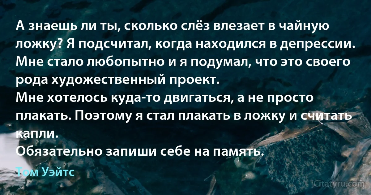 А знаешь ли ты, сколько слёз влезает в чайную ложку? Я подсчитал, когда находился в депрессии.
Мне стало любопытно и я подумал, что это своего рода художественный проект.
Мне хотелось куда-то двигаться, а не просто плакать. Поэтому я стал плакать в ложку и считать капли. 
Обязательно запиши себе на память. (Том Уэйтс)