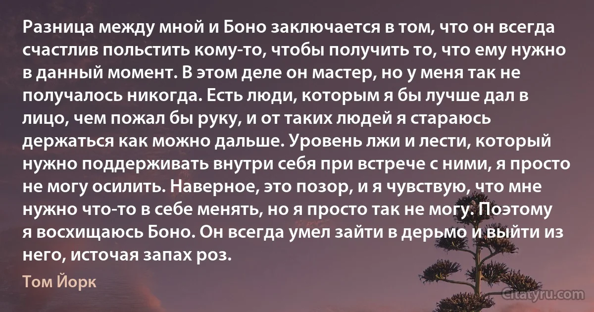 Разница между мной и Боно заключается в том, что он всегда счастлив польстить кому-то, чтобы получить то, что ему нужно в данный момент. В этом деле он мастер, но у меня так не получалось никогда. Есть люди, которым я бы лучше дал в лицо, чем пожал бы руку, и от таких людей я стараюсь держаться как можно дальше. Уровень лжи и лести, который нужно поддерживать внутри себя при встрече с ними, я просто не могу осилить. Наверное, это позор, и я чувствую, что мне нужно что-то в себе менять, но я просто так не могу. Поэтому я восхищаюсь Боно. Он всегда умел зайти в дерьмо и выйти из него, источая запах роз. (Том Йорк)