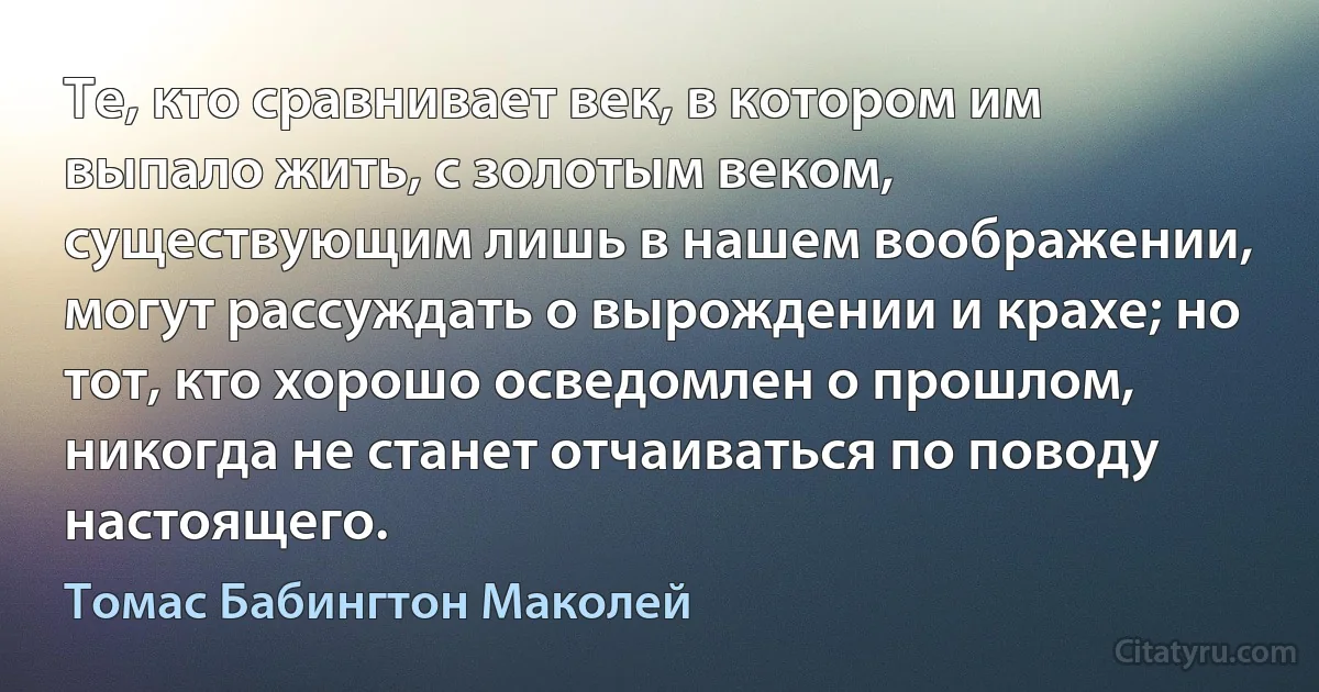 Те, кто сравнивает век, в котором им выпало жить, с золотым веком, существующим лишь в нашем воображении, могут рассуждать о вырождении и крахе; но тот, кто хорошо осведомлен о прошлом, никогда не станет отчаиваться по поводу настоящего. (Томас Бабингтон Маколей)